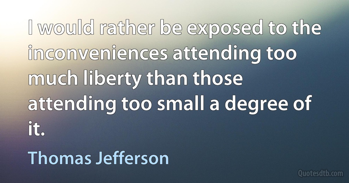 I would rather be exposed to the inconveniences attending too much liberty than those attending too small a degree of it. (Thomas Jefferson)