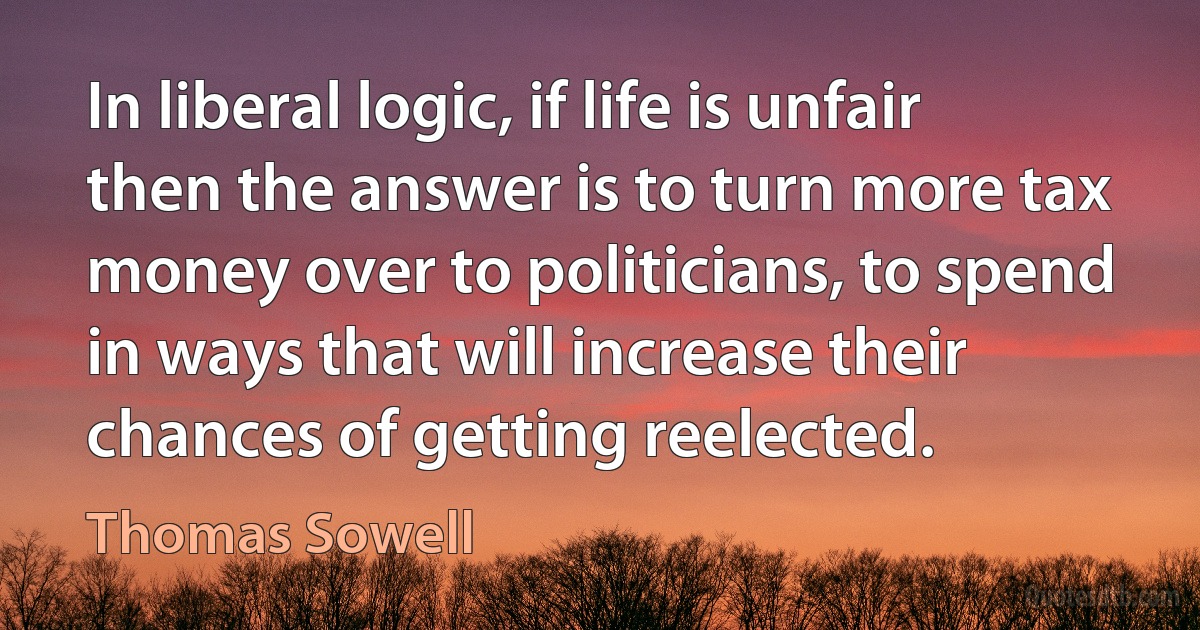 In liberal logic, if life is unfair then the answer is to turn more tax money over to politicians, to spend in ways that will increase their chances of getting reelected. (Thomas Sowell)