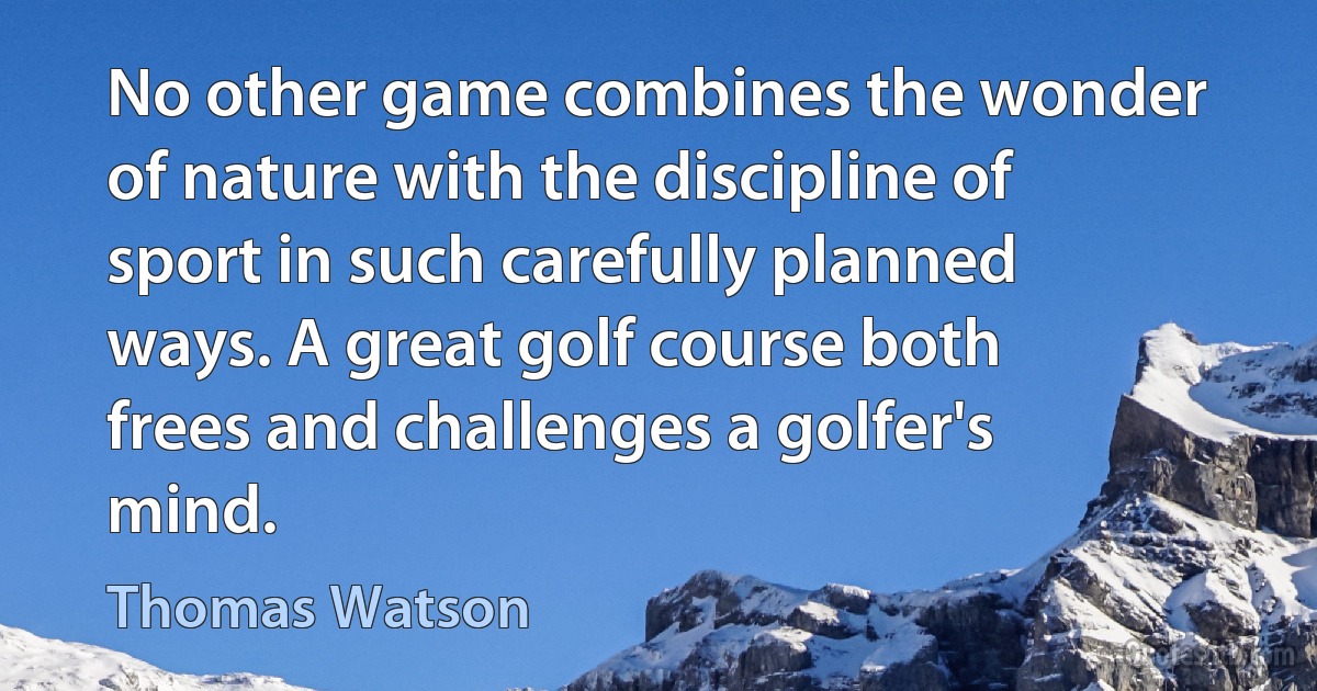 No other game combines the wonder of nature with the discipline of sport in such carefully planned ways. A great golf course both frees and challenges a golfer's mind. (Thomas Watson)