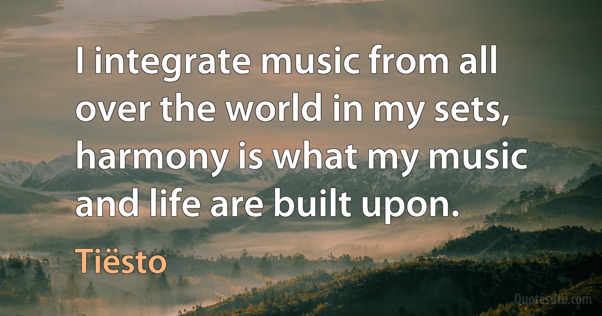 I integrate music from all over the world in my sets, harmony is what my music and life are built upon. (Tiësto)