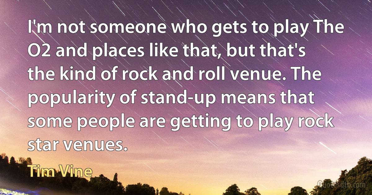 I'm not someone who gets to play The O2 and places like that, but that's the kind of rock and roll venue. The popularity of stand-up means that some people are getting to play rock star venues. (Tim Vine)