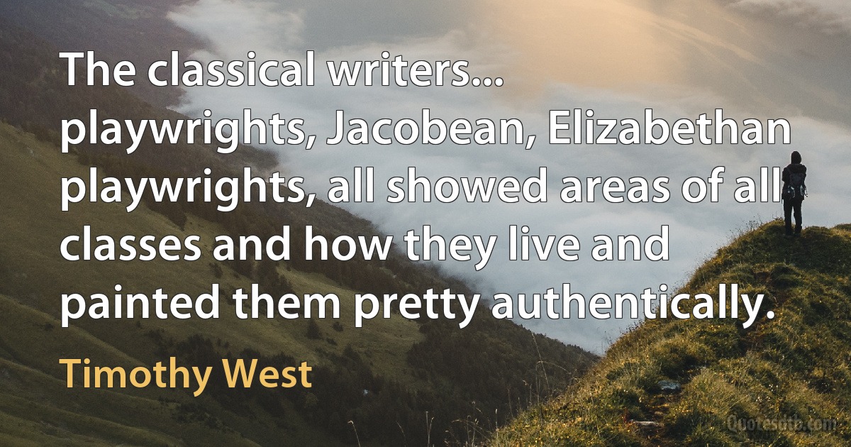 The classical writers... playwrights, Jacobean, Elizabethan playwrights, all showed areas of all classes and how they live and painted them pretty authentically. (Timothy West)