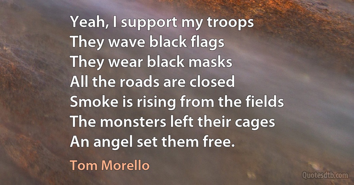 Yeah, I support my troops
They wave black flags
They wear black masks
All the roads are closed
Smoke is rising from the fields
The monsters left their cages
An angel set them free. (Tom Morello)