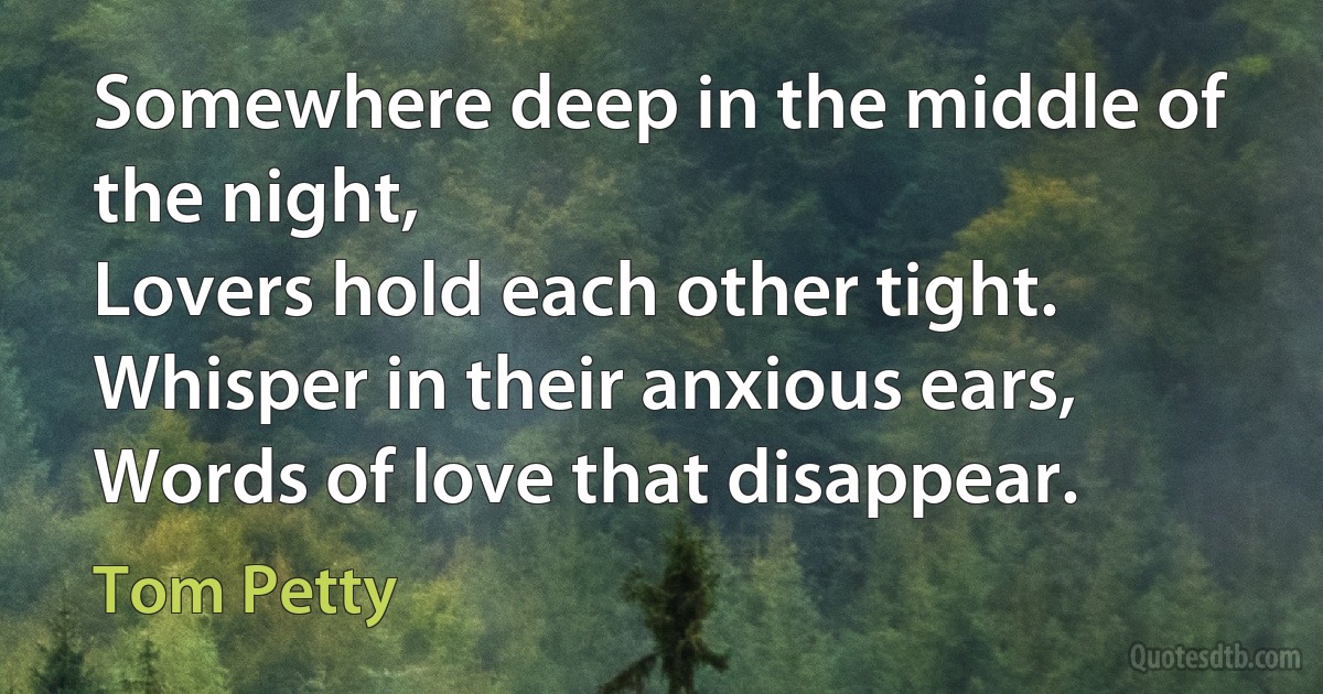 Somewhere deep in the middle of the night,
Lovers hold each other tight.
Whisper in their anxious ears,
Words of love that disappear. (Tom Petty)