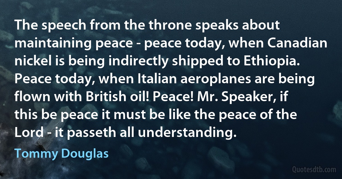 The speech from the throne speaks about maintaining peace - peace today, when Canadian nickel is being indirectly shipped to Ethiopia. Peace today, when Italian aeroplanes are being flown with British oil! Peace! Mr. Speaker, if this be peace it must be like the peace of the Lord - it passeth all understanding. (Tommy Douglas)