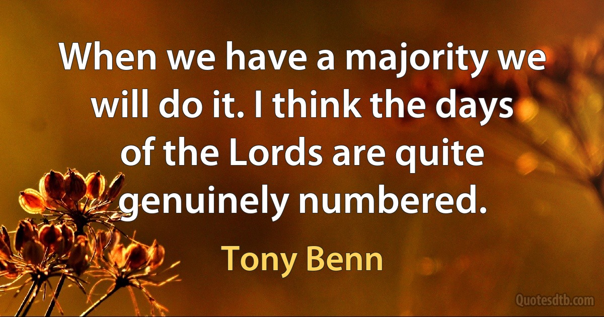 When we have a majority we will do it. I think the days of the Lords are quite genuinely numbered. (Tony Benn)