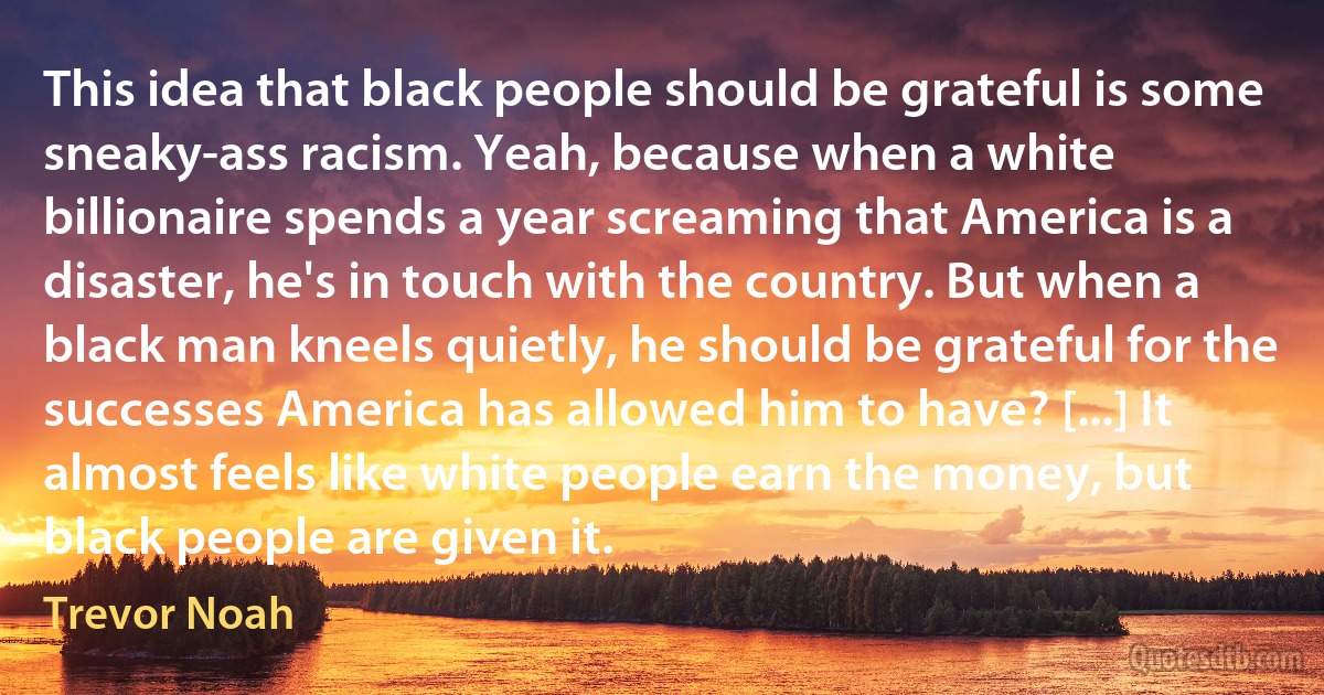 This idea that black people should be grateful is some sneaky-ass racism. Yeah, because when a white billionaire spends a year screaming that America is a disaster, he's in touch with the country. But when a black man kneels quietly, he should be grateful for the successes America has allowed him to have? [...] It almost feels like white people earn the money, but black people are given it. (Trevor Noah)