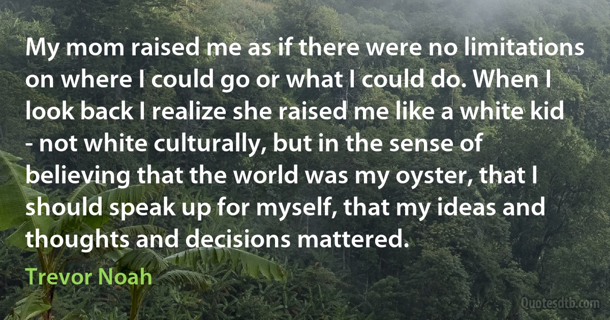 My mom raised me as if there were no limitations on where I could go or what I could do. When I look back I realize she raised me like a white kid - not white culturally, but in the sense of believing that the world was my oyster, that I should speak up for myself, that my ideas and thoughts and decisions mattered. (Trevor Noah)