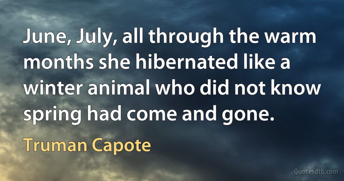 June, July, all through the warm months she hibernated like a winter animal who did not know spring had come and gone. (Truman Capote)