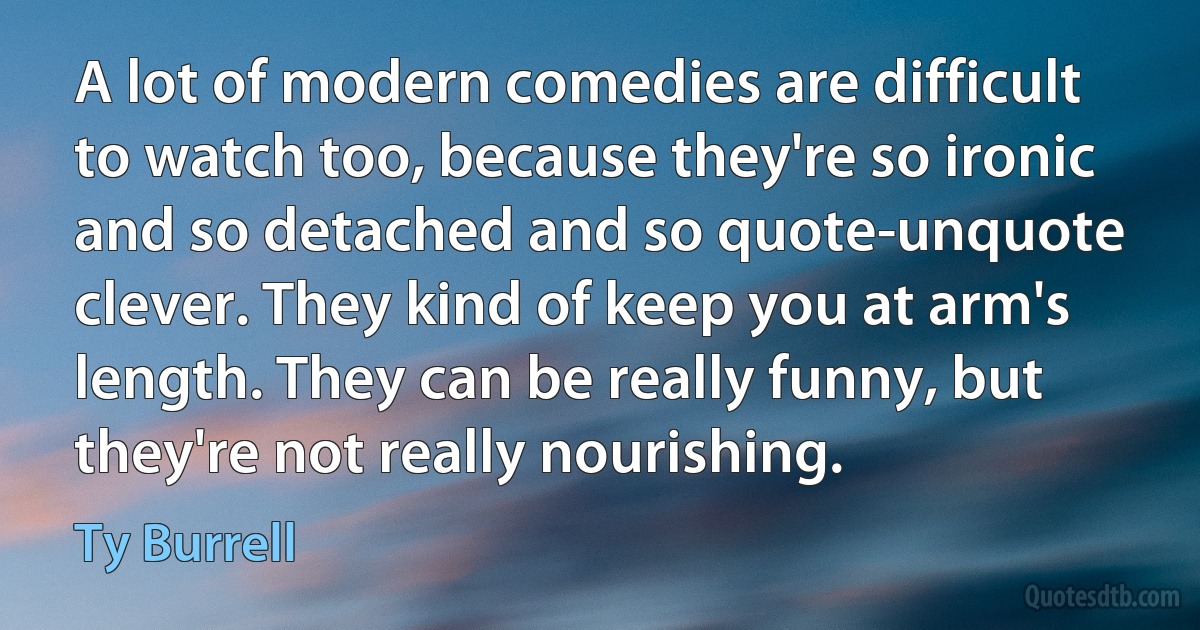 A lot of modern comedies are difficult to watch too, because they're so ironic and so detached and so quote-unquote clever. They kind of keep you at arm's length. They can be really funny, but they're not really nourishing. (Ty Burrell)