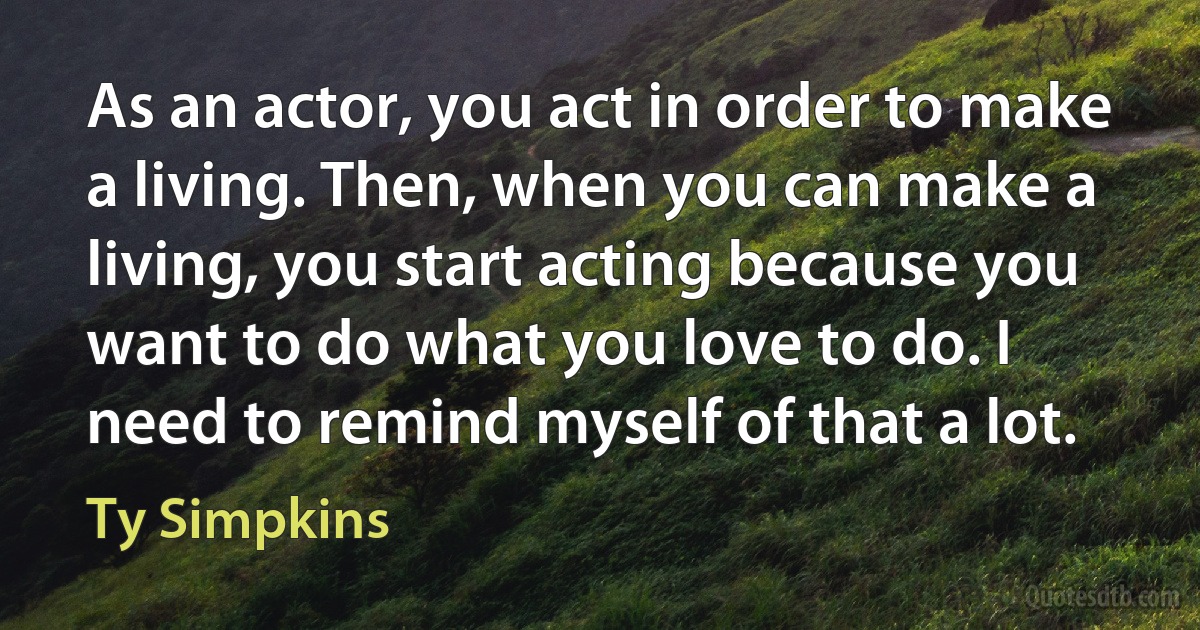 As an actor, you act in order to make a living. Then, when you can make a living, you start acting because you want to do what you love to do. I need to remind myself of that a lot. (Ty Simpkins)