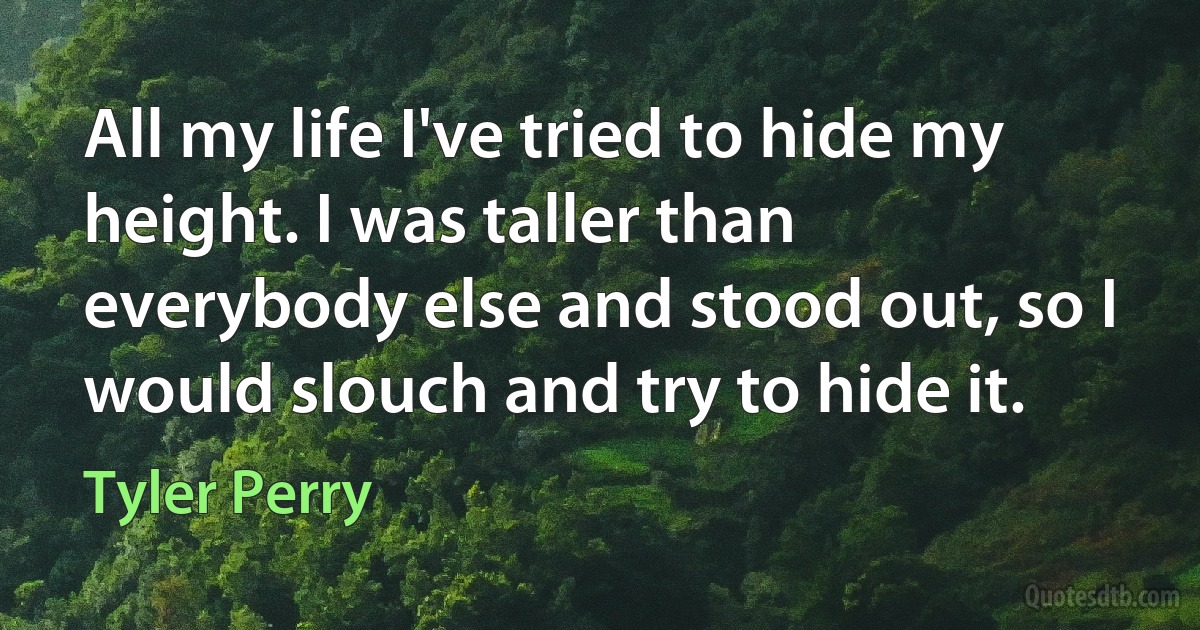 All my life I've tried to hide my height. I was taller than everybody else and stood out, so I would slouch and try to hide it. (Tyler Perry)