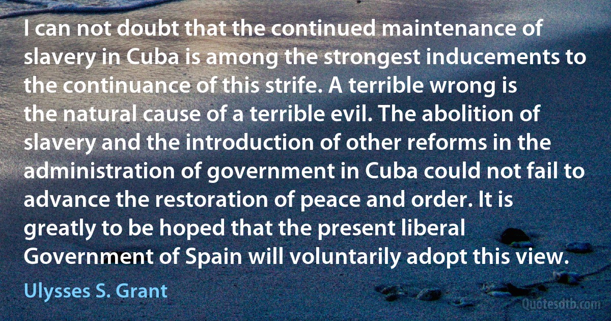 I can not doubt that the continued maintenance of slavery in Cuba is among the strongest inducements to the continuance of this strife. A terrible wrong is the natural cause of a terrible evil. The abolition of slavery and the introduction of other reforms in the administration of government in Cuba could not fail to advance the restoration of peace and order. It is greatly to be hoped that the present liberal Government of Spain will voluntarily adopt this view. (Ulysses S. Grant)