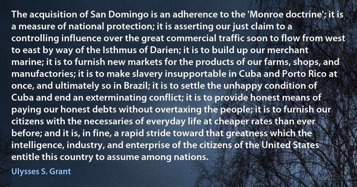 The acquisition of San Domingo is an adherence to the 'Monroe doctrine'; it is a measure of national protection; it is asserting our just claim to a controlling influence over the great commercial traffic soon to flow from west to east by way of the Isthmus of Darien; it is to build up our merchant marine; it is to furnish new markets for the products of our farms, shops, and manufactories; it is to make slavery insupportable in Cuba and Porto Rico at once, and ultimately so in Brazil; it is to settle the unhappy condition of Cuba and end an exterminating conflict; it is to provide honest means of paying our honest debts without overtaxing the people; it is to furnish our citizens with the necessaries of everyday life at cheaper rates than ever before; and it is, in fine, a rapid stride toward that greatness which the intelligence, industry, and enterprise of the citizens of the United States entitle this country to assume among nations. (Ulysses S. Grant)