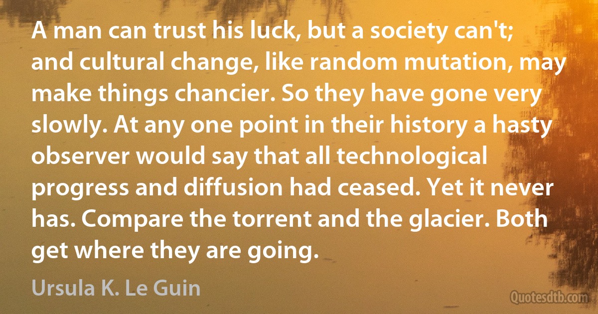 A man can trust his luck, but a society can't; and cultural change, like random mutation, may make things chancier. So they have gone very slowly. At any one point in their history a hasty observer would say that all technological progress and diffusion had ceased. Yet it never has. Compare the torrent and the glacier. Both get where they are going. (Ursula K. Le Guin)