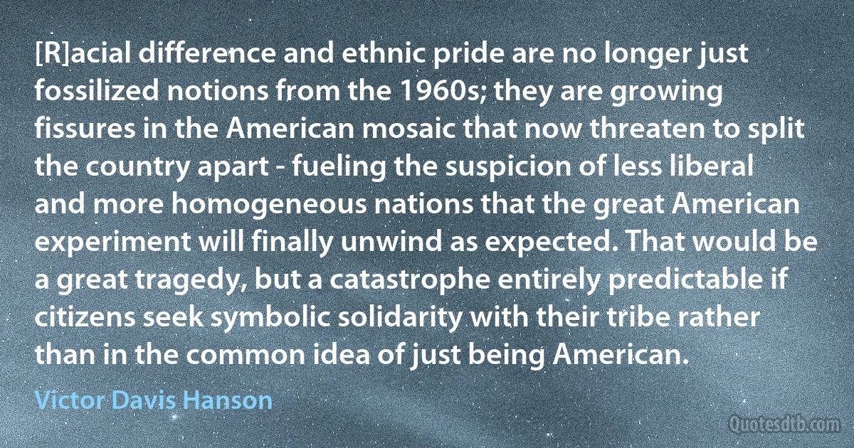 [R]acial difference and ethnic pride are no longer just fossilized notions from the 1960s; they are growing fissures in the American mosaic that now threaten to split the country apart - fueling the suspicion of less liberal and more homogeneous nations that the great American experiment will finally unwind as expected. That would be a great tragedy, but a catastrophe entirely predictable if citizens seek symbolic solidarity with their tribe rather than in the common idea of just being American. (Victor Davis Hanson)