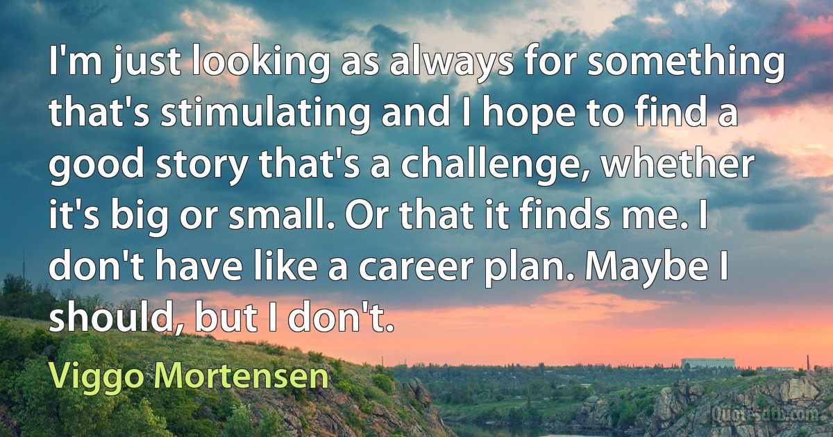 I'm just looking as always for something that's stimulating and I hope to find a good story that's a challenge, whether it's big or small. Or that it finds me. I don't have like a career plan. Maybe I should, but I don't. (Viggo Mortensen)