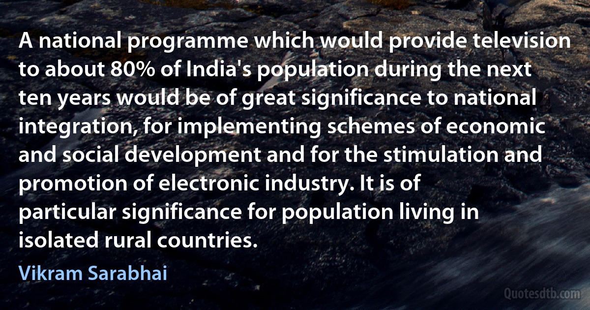 A national programme which would provide television to about 80% of India's population during the next ten years would be of great significance to national integration, for implementing schemes of economic and social development and for the stimulation and promotion of electronic industry. It is of particular significance for population living in isolated rural countries. (Vikram Sarabhai)