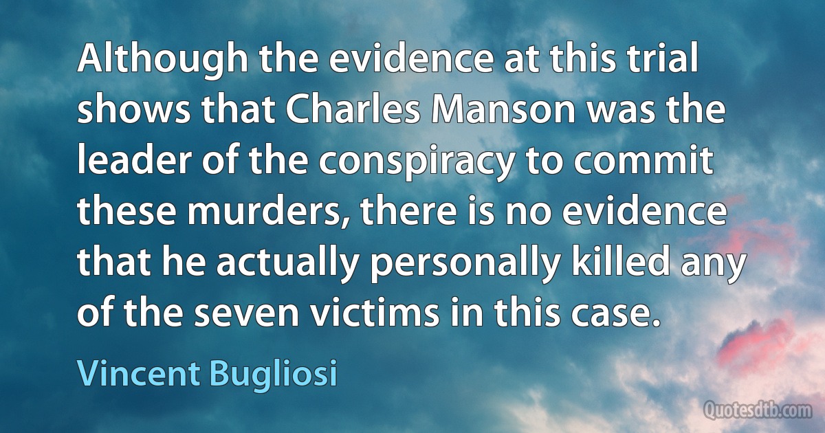 Although the evidence at this trial shows that Charles Manson was the leader of the conspiracy to commit these murders, there is no evidence that he actually personally killed any of the seven victims in this case. (Vincent Bugliosi)