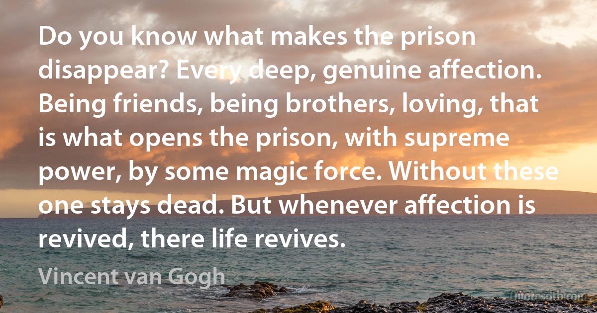 Do you know what makes the prison disappear? Every deep, genuine affection. Being friends, being brothers, loving, that is what opens the prison, with supreme power, by some magic force. Without these one stays dead. But whenever affection is revived, there life revives. (Vincent van Gogh)