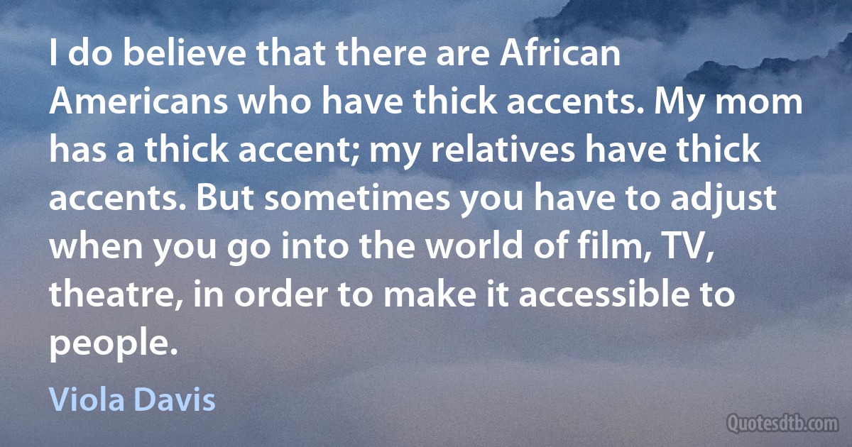 I do believe that there are African Americans who have thick accents. My mom has a thick accent; my relatives have thick accents. But sometimes you have to adjust when you go into the world of film, TV, theatre, in order to make it accessible to people. (Viola Davis)