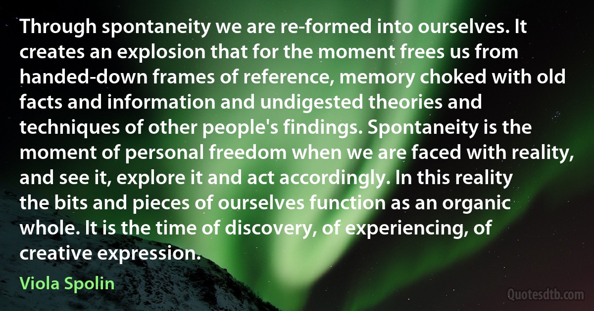 Through spontaneity we are re-formed into ourselves. It creates an explosion that for the moment frees us from handed-down frames of reference, memory choked with old facts and information and undigested theories and techniques of other people's findings. Spontaneity is the moment of personal freedom when we are faced with reality, and see it, explore it and act accordingly. In this reality the bits and pieces of ourselves function as an organic whole. It is the time of discovery, of experiencing, of creative expression. (Viola Spolin)