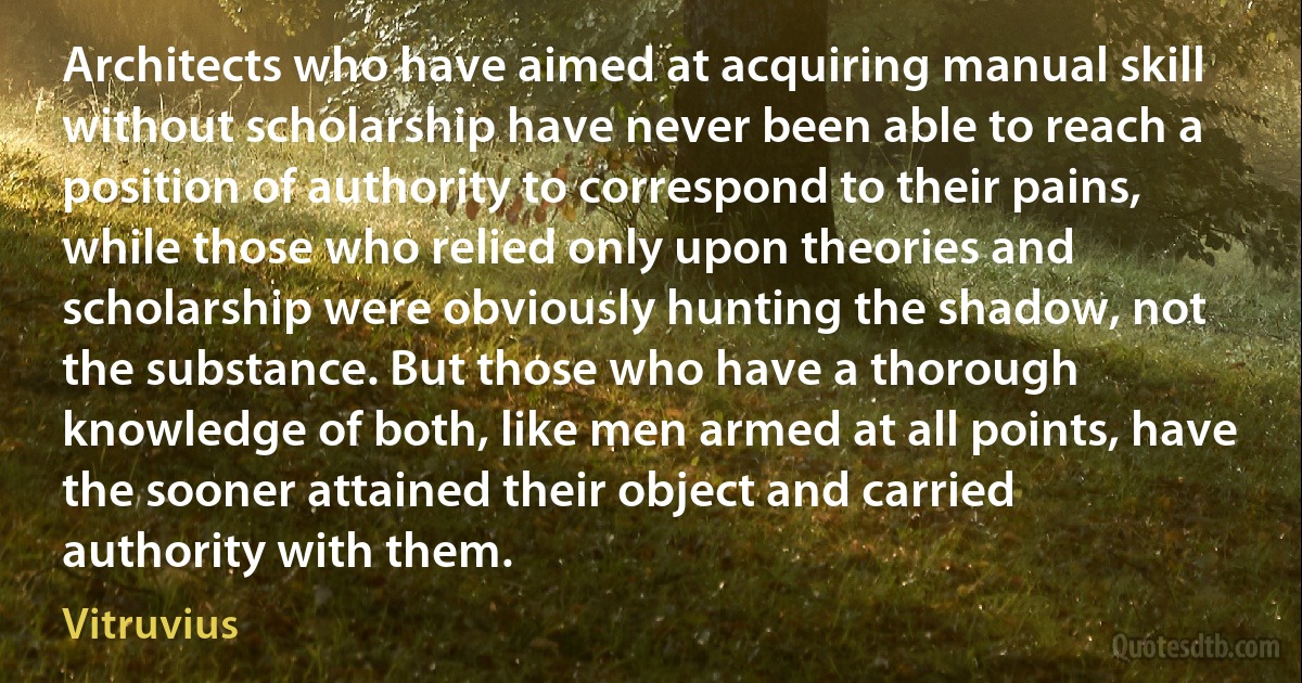 Architects who have aimed at acquiring manual skill without scholarship have never been able to reach a position of authority to correspond to their pains, while those who relied only upon theories and scholarship were obviously hunting the shadow, not the substance. But those who have a thorough knowledge of both, like men armed at all points, have the sooner attained their object and carried authority with them. (Vitruvius)