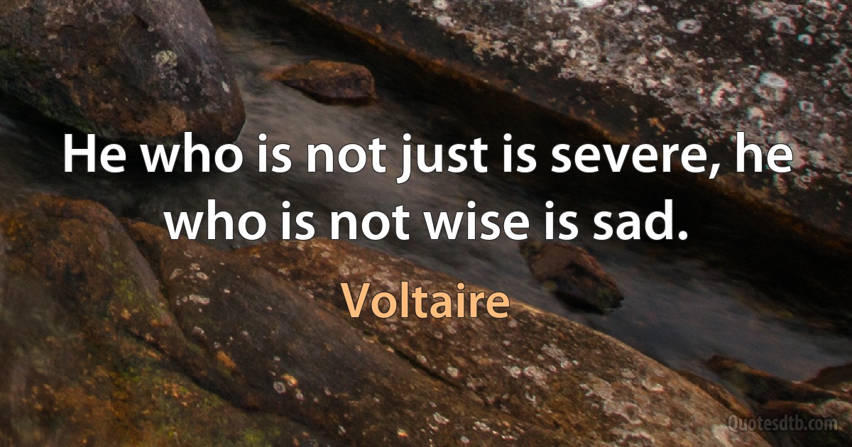 He who is not just is severe, he who is not wise is sad. (Voltaire)