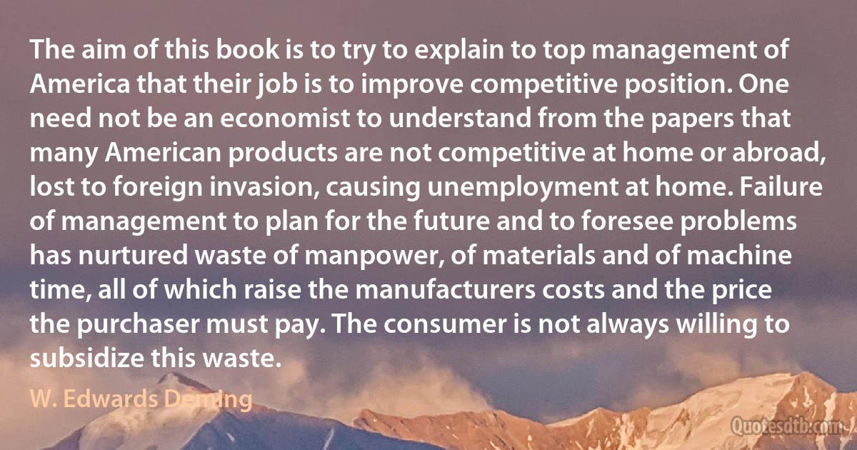 The aim of this book is to try to explain to top management of America that their job is to improve competitive position. One need not be an economist to understand from the papers that many American products are not competitive at home or abroad, lost to foreign invasion, causing unemployment at home. Failure of management to plan for the future and to foresee problems has nurtured waste of manpower, of materials and of machine time, all of which raise the manufacturers costs and the price the purchaser must pay. The consumer is not always willing to subsidize this waste. (W. Edwards Deming)