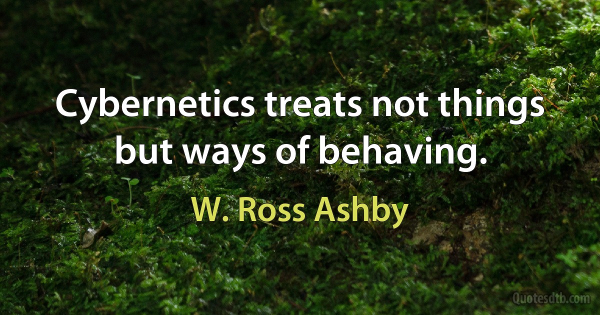 Cybernetics treats not things but ways of behaving. (W. Ross Ashby)