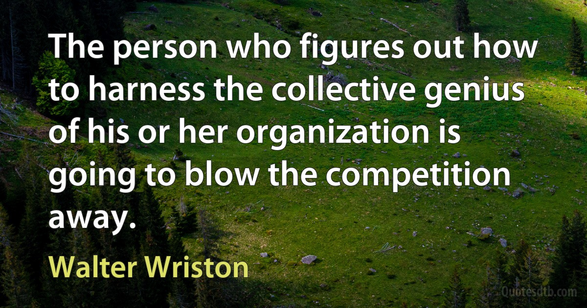 The person who figures out how to harness the collective genius of his or her organization is going to blow the competition away. (Walter Wriston)