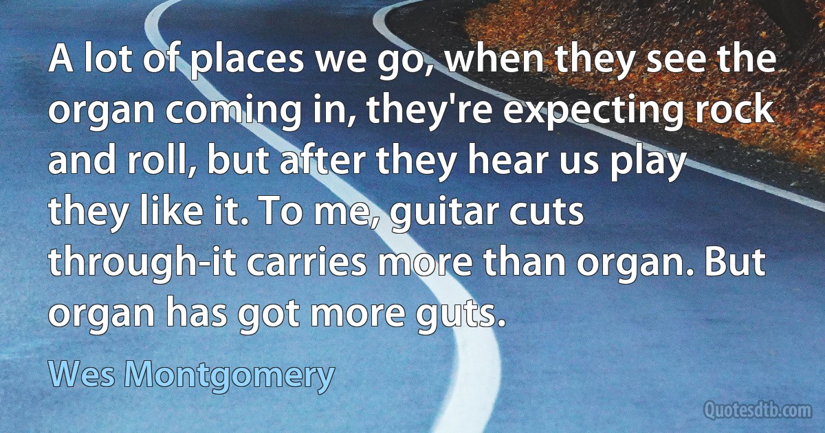 A lot of places we go, when they see the organ coming in, they're expecting rock and roll, but after they hear us play they like it. To me, guitar cuts through-it carries more than organ. But organ has got more guts. (Wes Montgomery)