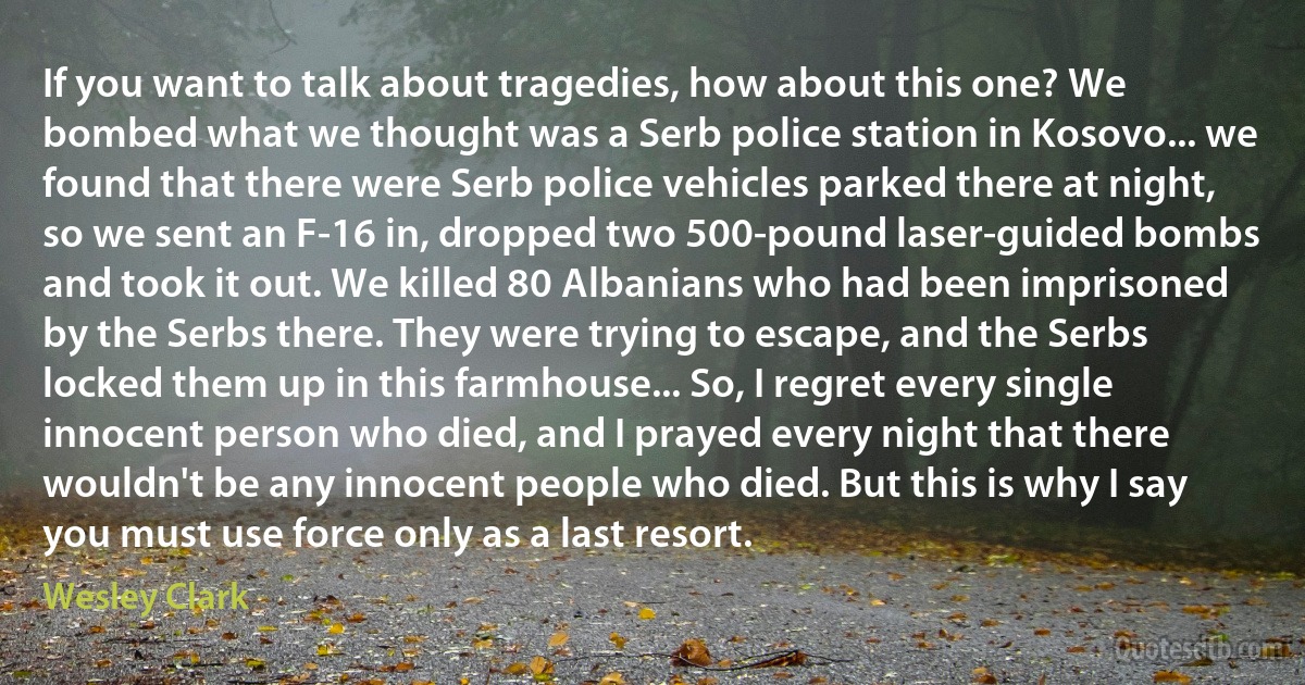 If you want to talk about tragedies, how about this one? We bombed what we thought was a Serb police station in Kosovo... we found that there were Serb police vehicles parked there at night, so we sent an F-16 in, dropped two 500-pound laser-guided bombs and took it out. We killed 80 Albanians who had been imprisoned by the Serbs there. They were trying to escape, and the Serbs locked them up in this farmhouse... So, I regret every single innocent person who died, and I prayed every night that there wouldn't be any innocent people who died. But this is why I say you must use force only as a last resort. (Wesley Clark)