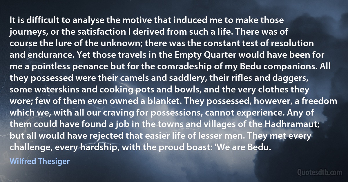 It is difficult to analyse the motive that induced me to make those journeys, or the satisfaction I derived from such a life. There was of course the lure of the unknown; there was the constant test of resolution and endurance. Yet those travels in the Empty Quarter would have been for me a pointless penance but for the comradeship of my Bedu companions. All they possessed were their camels and saddlery, their rifles and daggers, some waterskins and cooking pots and bowls, and the very clothes they wore; few of them even owned a blanket. They possessed, however, a freedom which we, with all our craving for possessions, cannot experience. Any of them could have found a job in the towns and villages of the Hadhramaut; but all would have rejected that easier life of lesser men. They met every challenge, every hardship, with the proud boast: 'We are Bedu. (Wilfred Thesiger)