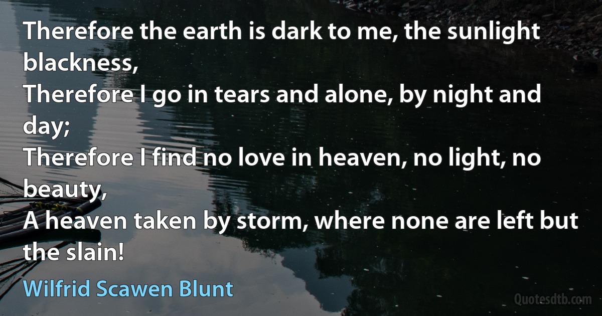 Therefore the earth is dark to me, the sunlight blackness,
Therefore I go in tears and alone, by night and day;
Therefore I find no love in heaven, no light, no beauty,
A heaven taken by storm, where none are left but the slain! (Wilfrid Scawen Blunt)