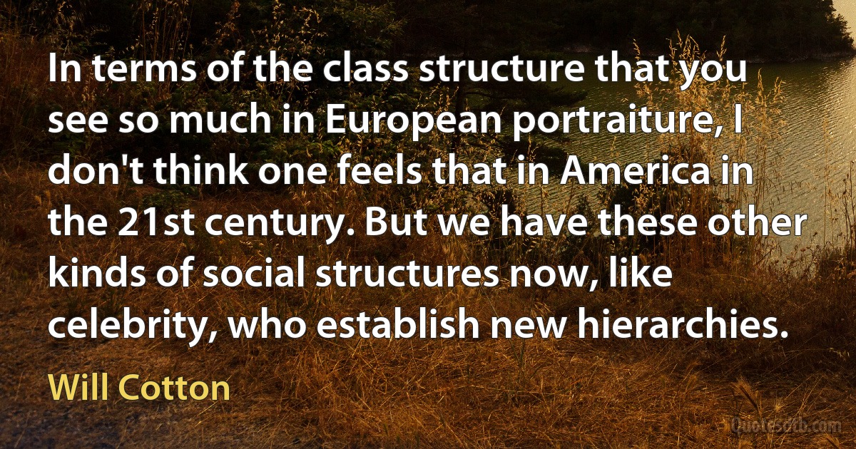 In terms of the class structure that you see so much in European portraiture, I don't think one feels that in America in the 21st century. But we have these other kinds of social structures now, like celebrity, who establish new hierarchies. (Will Cotton)