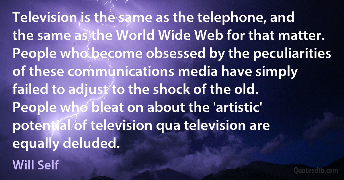 Television is the same as the telephone, and the same as the World Wide Web for that matter. People who become obsessed by the peculiarities of these communications media have simply failed to adjust to the shock of the old. People who bleat on about the 'artistic' potential of television qua television are equally deluded. (Will Self)