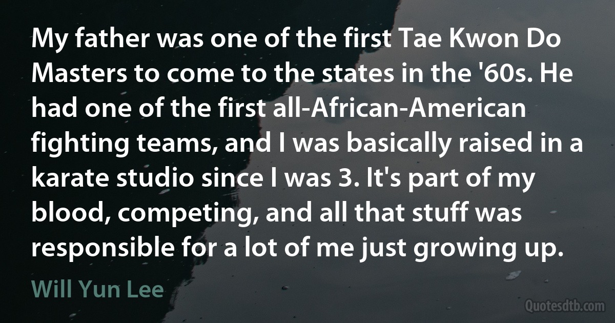 My father was one of the first Tae Kwon Do Masters to come to the states in the '60s. He had one of the first all-African-American fighting teams, and I was basically raised in a karate studio since I was 3. It's part of my blood, competing, and all that stuff was responsible for a lot of me just growing up. (Will Yun Lee)