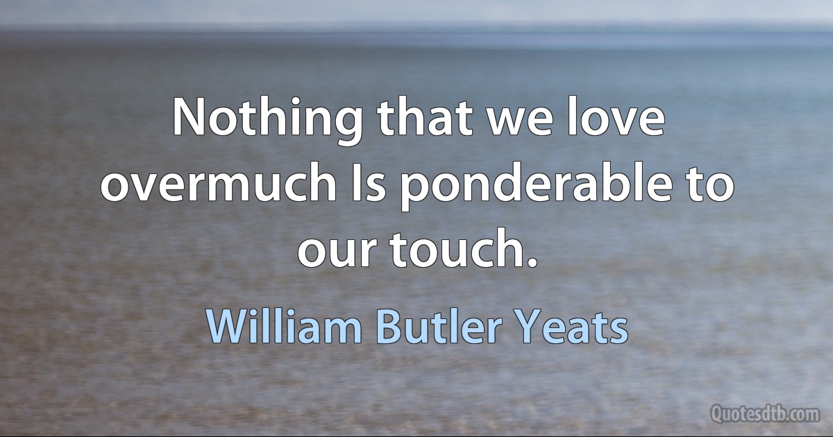 Nothing that we love overmuch Is ponderable to our touch. (William Butler Yeats)