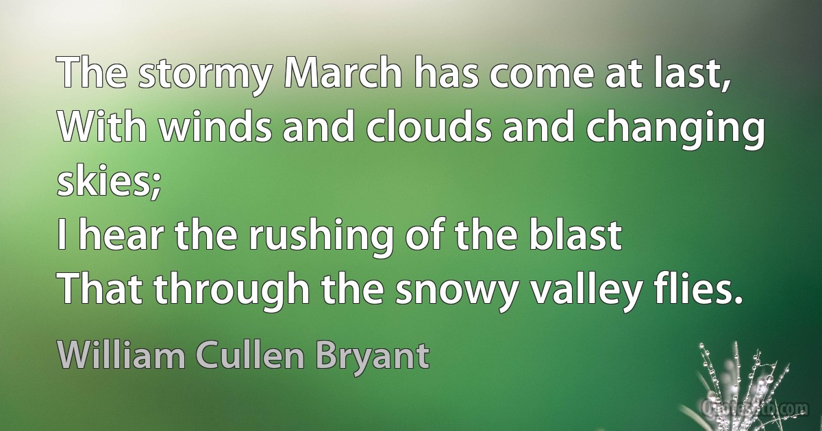 The stormy March has come at last,
With winds and clouds and changing skies;
I hear the rushing of the blast
That through the snowy valley flies. (William Cullen Bryant)