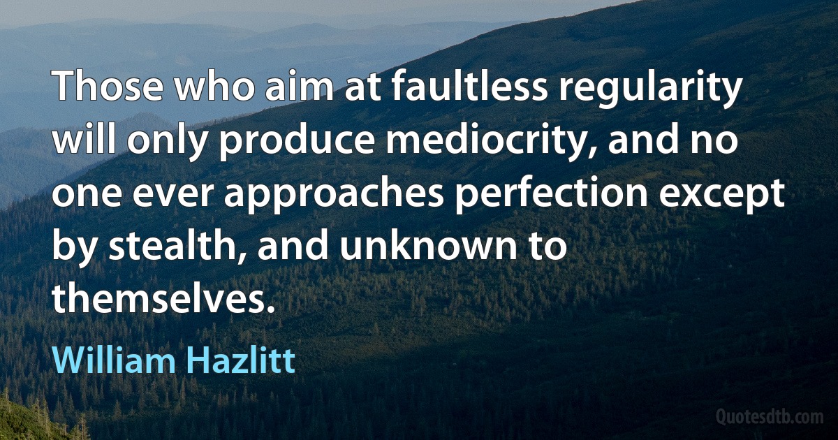 Those who aim at faultless regularity will only produce mediocrity, and no one ever approaches perfection except by stealth, and unknown to themselves. (William Hazlitt)