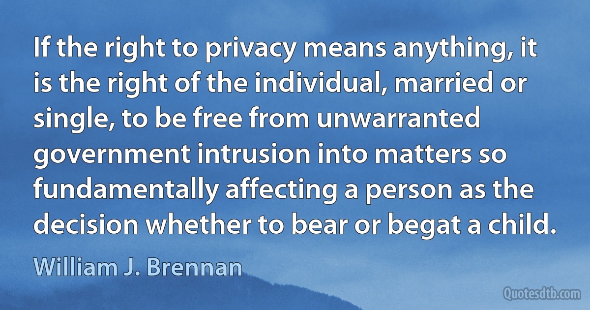 If the right to privacy means anything, it is the right of the individual, married or single, to be free from unwarranted government intrusion into matters so fundamentally affecting a person as the decision whether to bear or begat a child. (William J. Brennan)