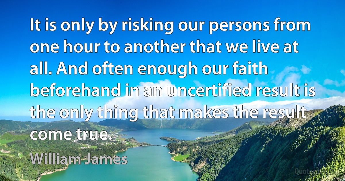 It is only by risking our persons from one hour to another that we live at all. And often enough our faith beforehand in an uncertified result is the only thing that makes the result come true. (William James)