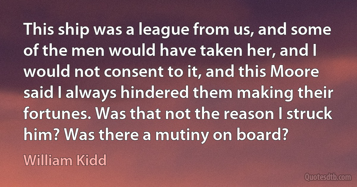 This ship was a league from us, and some of the men would have taken her, and I would not consent to it, and this Moore said I always hindered them making their fortunes. Was that not the reason I struck him? Was there a mutiny on board? (William Kidd)