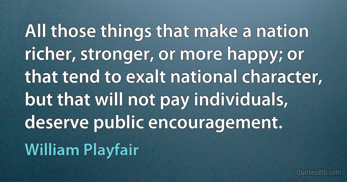 All those things that make a nation richer, stronger, or more happy; or that tend to exalt national character, but that will not pay individuals, deserve public encouragement. (William Playfair)