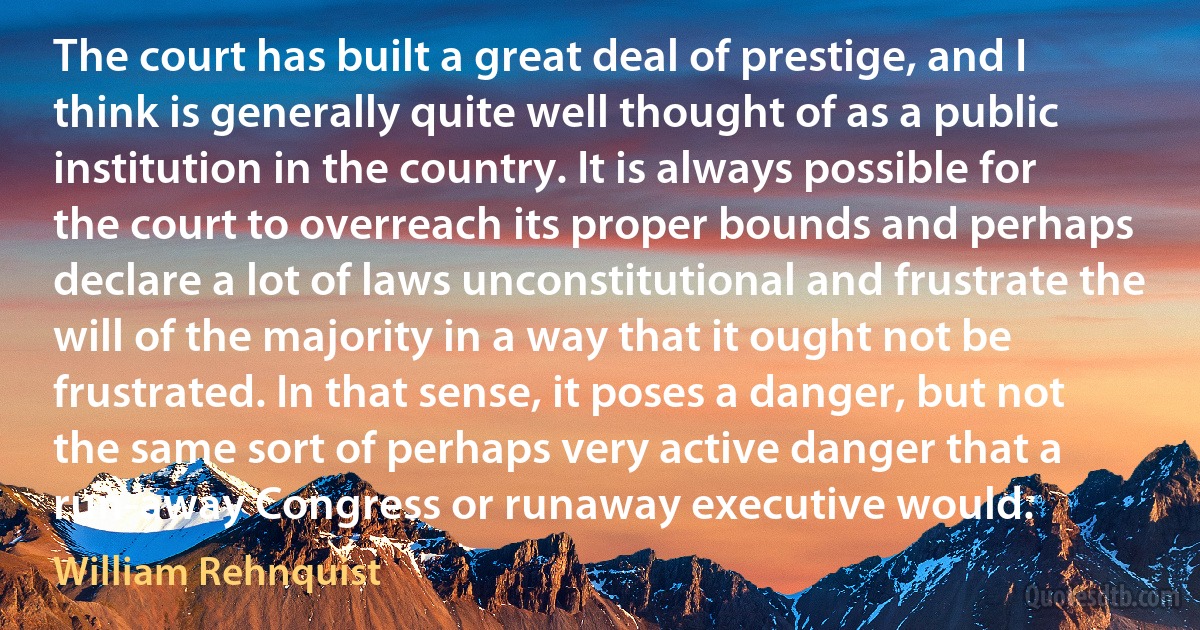 The court has built a great deal of prestige, and I think is generally quite well thought of as a public institution in the country. It is always possible for the court to overreach its proper bounds and perhaps declare a lot of laws unconstitutional and frustrate the will of the majority in a way that it ought not be frustrated. In that sense, it poses a danger, but not the same sort of perhaps very active danger that a run-away Congress or runaway executive would. (William Rehnquist)