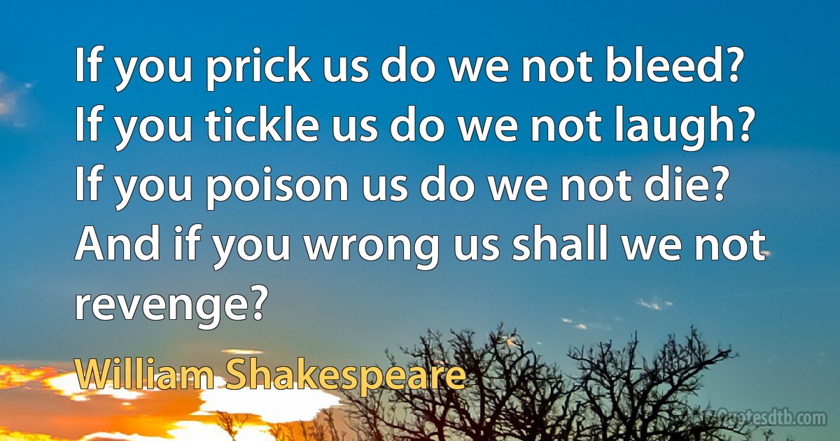 If you prick us do we not bleed? If you tickle us do we not laugh? If you poison us do we not die? And if you wrong us shall we not revenge? (William Shakespeare)