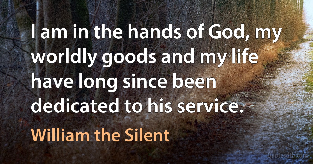 I am in the hands of God, my worldly goods and my life have long since been dedicated to his service. (William the Silent)