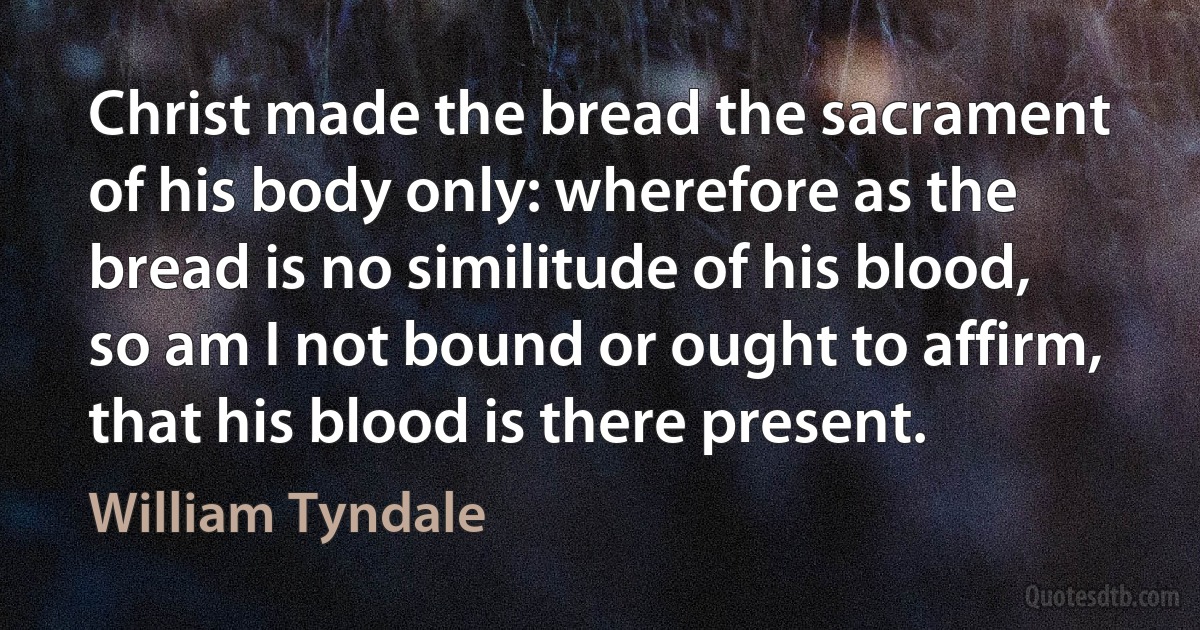 Christ made the bread the sacrament of his body only: wherefore as the bread is no similitude of his blood, so am I not bound or ought to affirm, that his blood is there present. (William Tyndale)