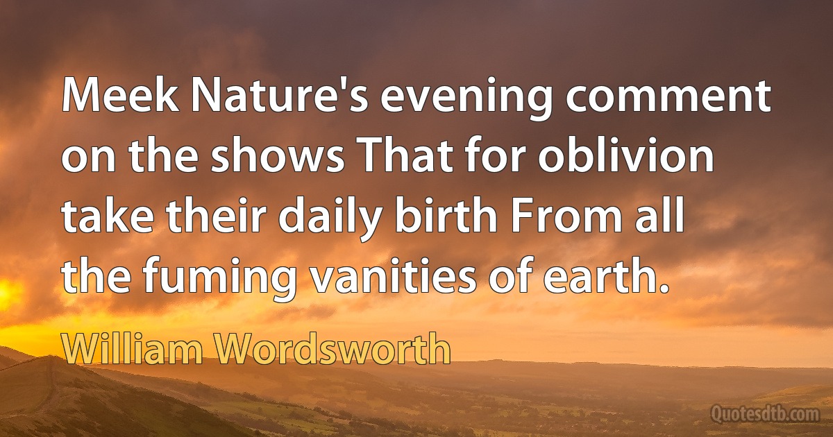 Meek Nature's evening comment on the shows That for oblivion take their daily birth From all the fuming vanities of earth. (William Wordsworth)